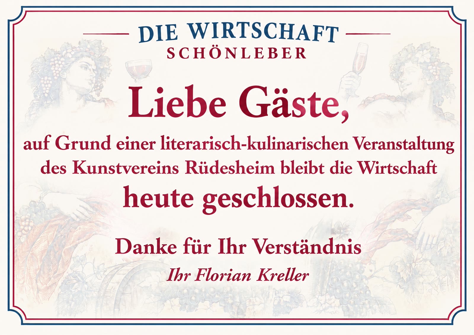 Liebe Gäste, auf Grund einer literarisch-kulinarischen Veranstaltung des Kunstvereins Rüdesheim bleibt die Wirtschaft heute geschlossen. Danke für Ihr Verständnis, Ihr Florian Kreller